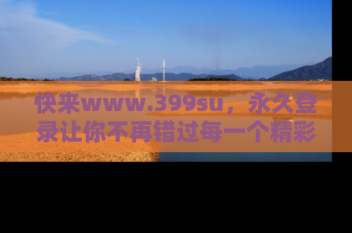 快来www.399su，永久登录让你不再错过每一个精彩的吃瓜瞬间！