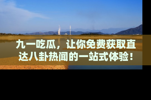 九一吃瓜，让你免费获取直达八卦热闻的一站式体验！