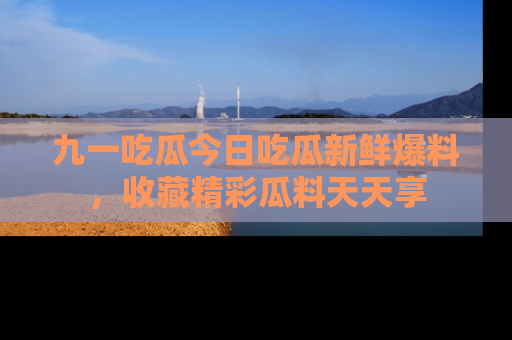 九一吃瓜今日吃瓜新鲜爆料，收藏精彩瓜料天天享
