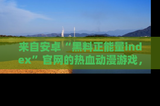 来自安卓“黑料正能量index”官网的热血动漫游戏，聚焦黑料与正能量的精彩时刻