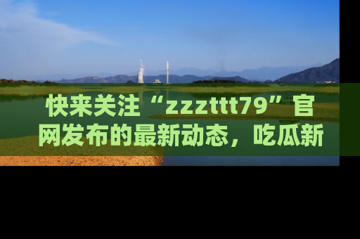 快来关注“zzzttt79”官网发布的最新动态，吃瓜新闻一手掌握，精彩不停！
