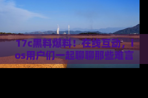 17c黑料爆料!在线互动,ios用户们一起聊聊那些难言之隐吧!