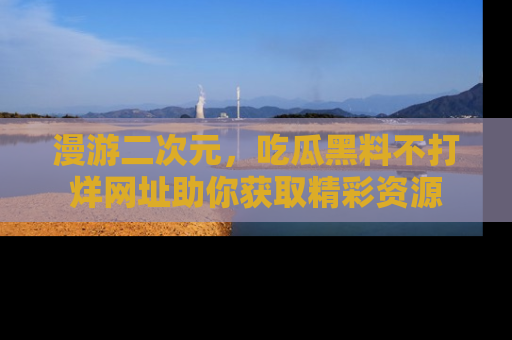 漫游二次元，吃瓜黑料不打烊网址助你获取精彩资源