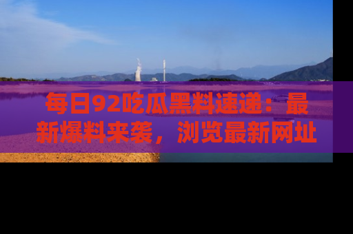 每日92吃瓜黑料速递：最新爆料来袭，浏览最新网址，畅享吃瓜乐趣！