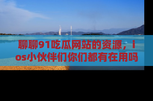 聊聊91吃瓜网站的资源，ios小伙伴们你们都有在用吗？
