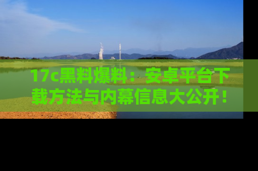 17c黑料爆料:安卓平台下载方法与内幕信息大公开!