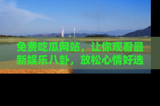 免费吃瓜网站，让你观看最新娱乐八卦，放松心情好选择