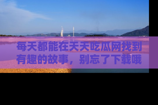 每天都能在天天吃瓜网找到有趣的故事，别忘了下载哦！