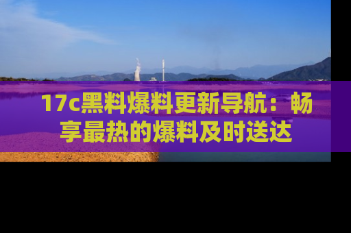 17c黑料爆料更新导航:畅享最热的爆料及时送达