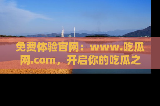 免费体验官网：www.吃瓜网.com，开启你的吃瓜之旅