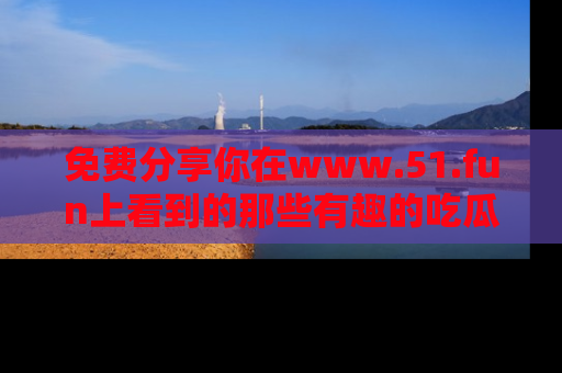 免费分享你在www.51.fun上看到的那些有趣的吃瓜趣闻吧！