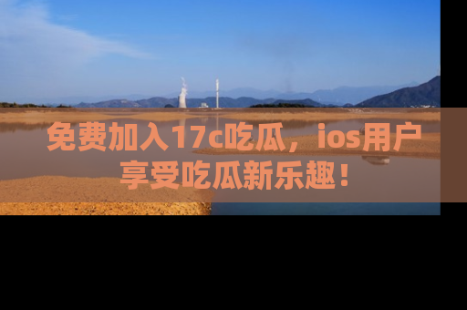 免费加入17c吃瓜，ios用户享受吃瓜新乐趣！