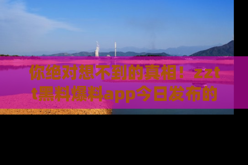 你绝对想不到的真相！zztt黑料爆料app今日发布的黑料让人叫绝！