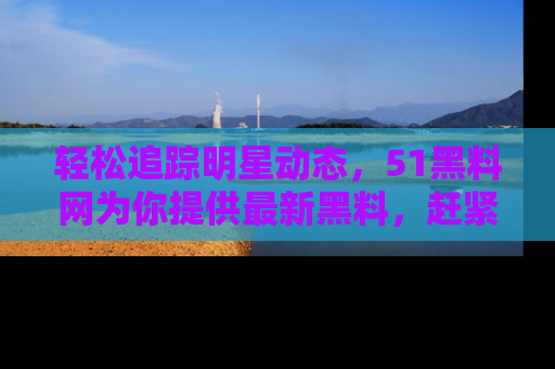 轻松追踪明星动态，51黑料网为你提供最新黑料，赶紧访问网址观看！