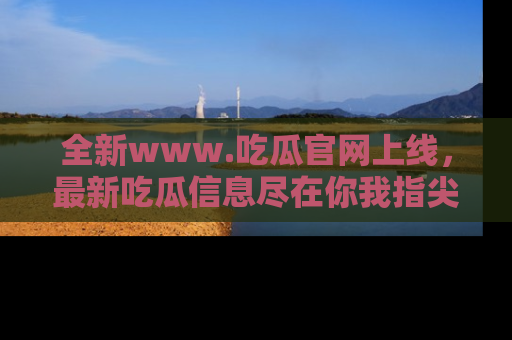 全新www.吃瓜官网上线，最新吃瓜信息尽在你我指尖！