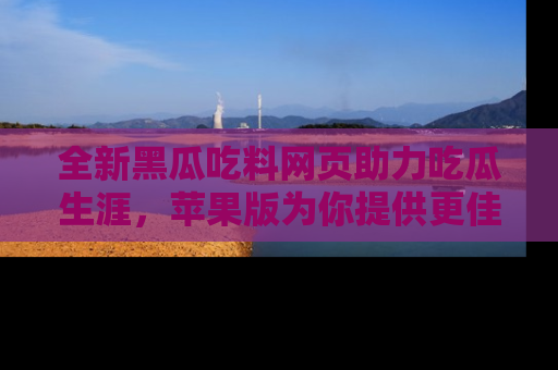 全新黑瓜吃料网页助力吃瓜生涯，苹果版为你提供更佳体验！
