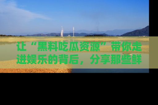 让“黑料吃瓜资源”带你走进娱乐的背后,分享那些鲜为人知的黑料,成为吃瓜界的资深玩家!