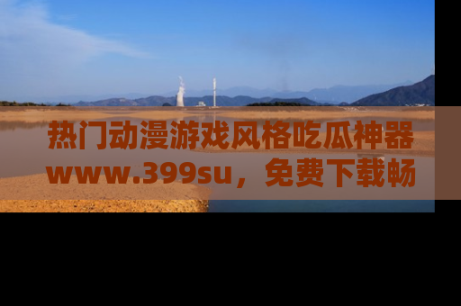 热门动漫游戏风格吃瓜神器www.399su,免费下载畅享精彩
