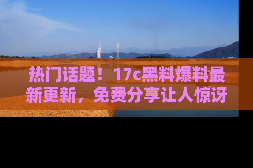 热门话题!17c黑料爆料最新更新,免费分享让人惊讶的事实!