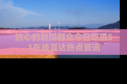 热心的朝阳群众今日吃瓜51在线直达热点资讯