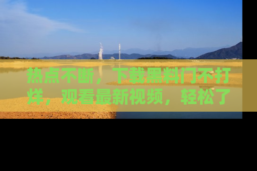 热点不断,下载黑料门不打烊,观看最新视频,轻松了解娱乐八卦!