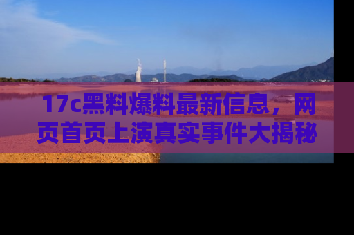 17c黑料爆料最新信息,网页首页上演真实事件大揭秘