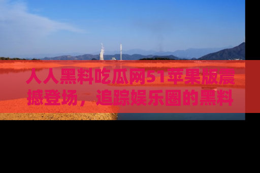人人黑料吃瓜网51苹果版震撼登场，追踪娱乐圈的黑料与热闻