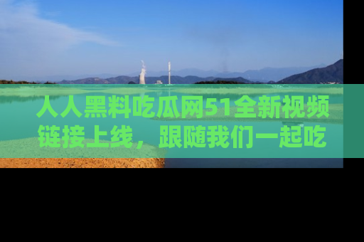 人人黑料吃瓜网51全新视频链接上线，跟随我们一起吃瓜围观！