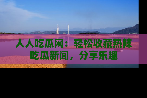 人人吃瓜网：轻松收藏热辣吃瓜新闻，分享乐趣