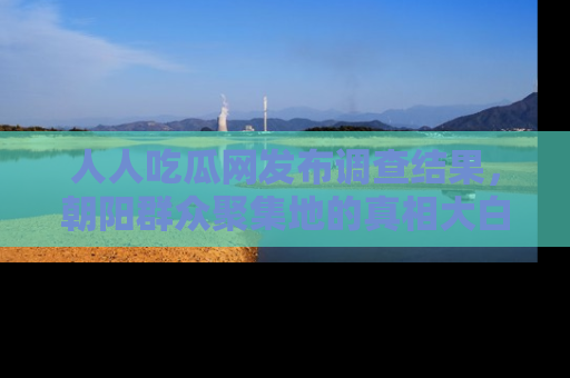 人人吃瓜网发布调查结果，朝阳群众聚集地的真相大白