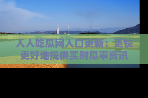 人人吃瓜网入口更新：更快更好地提供实时瓜事资讯