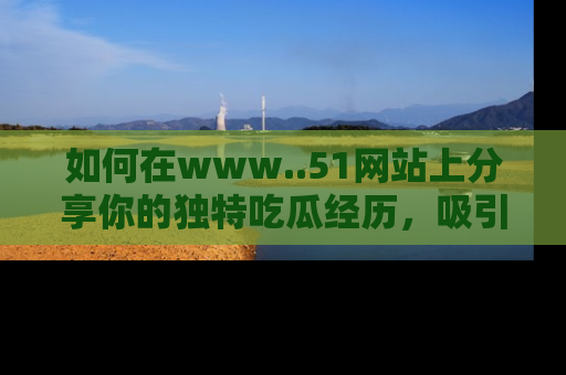 如何在www..51网站上分享你的独特吃瓜经历，吸引更多用户关注