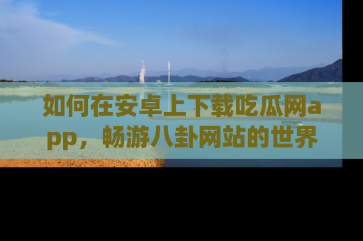 如何在安卓上下载吃瓜网app，畅游八卦网站的世界