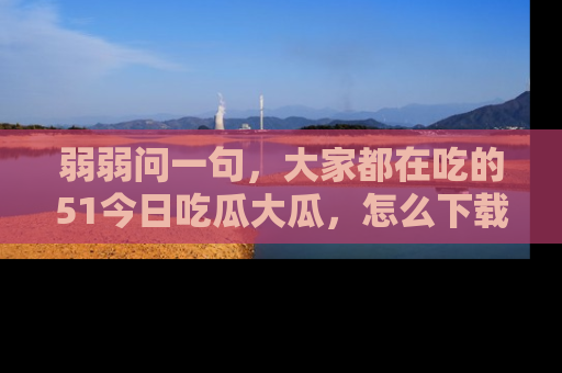 弱弱问一句，大家都在吃的51今日吃瓜大瓜，怎么下载登录才能体验最新入口？
