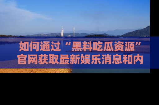 如何通过“黑料吃瓜资源”官网获取最新娱乐消息和内幕爆料