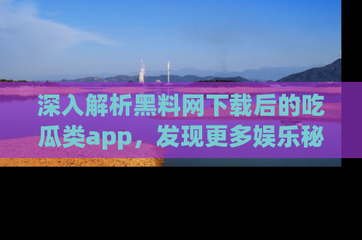 深入解析黑料网下载后的吃瓜类app，发现更多娱乐秘密