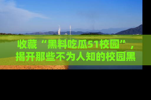 收藏“黑料吃瓜51校园”，揭开那些不为人知的校园黑幕！