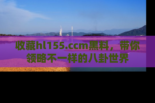 收藏hl155.ccm黑料，带你领略不一样的八卦世界