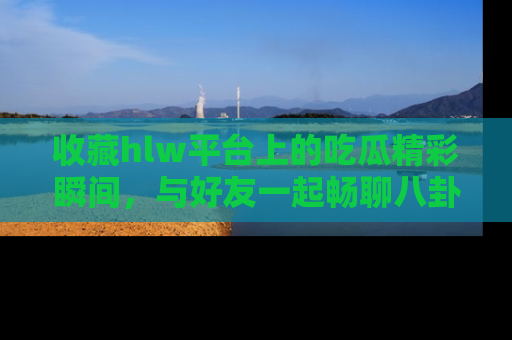 收藏hlw平台上的吃瓜精彩瞬间，与好友一起畅聊八卦趣闻！