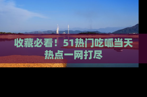 收藏必看！51热门吃呱当天热点一网打尽
