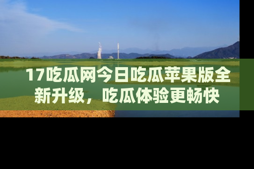 17吃瓜网今日吃瓜苹果版全新升级,吃瓜体验更畅快