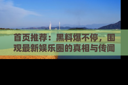首页推荐：黑料爆不停，围观最新娱乐圈的真相与传闻