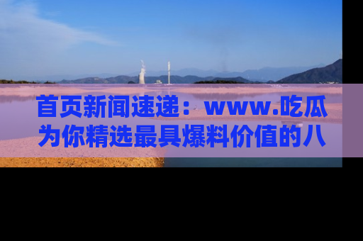 首页新闻速递：www.吃瓜为你精选最具爆料价值的八卦和趣闻！