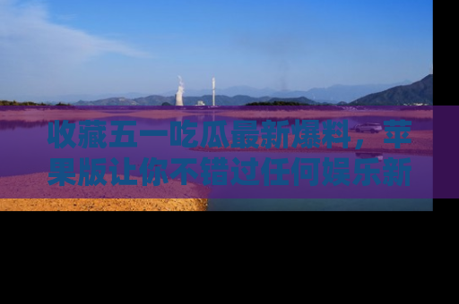 收藏五一吃瓜最新爆料，苹果版让你不错过任何娱乐新闻