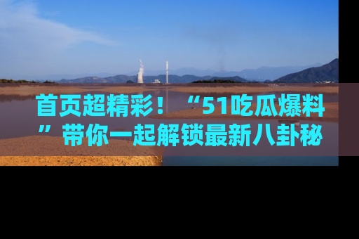 首页超精彩！“51吃瓜爆料”带你一起解锁最新八卦秘闻！