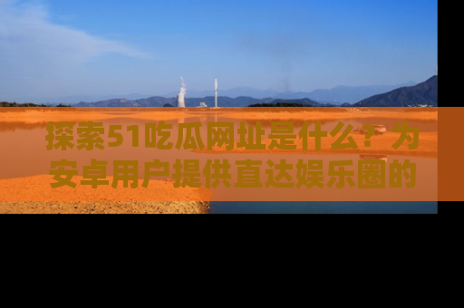 探索51吃瓜网址是什么?为安卓用户提供直达娱乐圈的途径