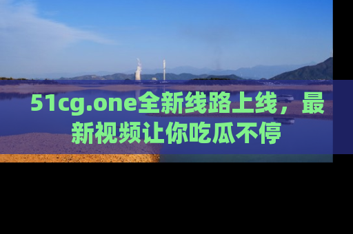 51cg.one全新线路上线,最新视频让你吃瓜不停