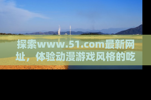 探索www.51.com最新网址，体验动漫游戏风格的吃瓜乐趣！