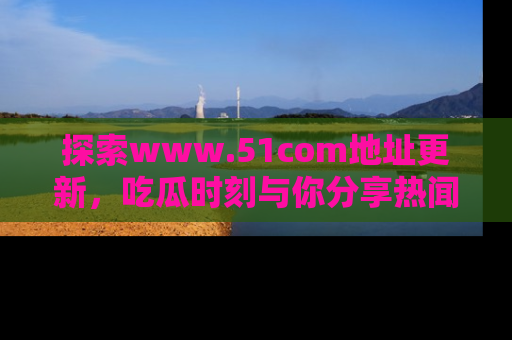 探索www.51com地址更新，吃瓜时刻与你分享热闻