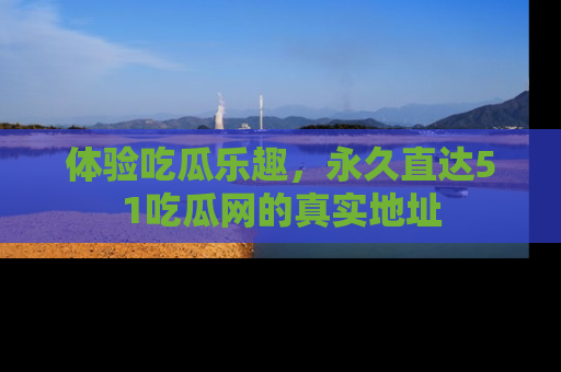 体验吃瓜乐趣，永久直达51吃瓜网的真实地址
